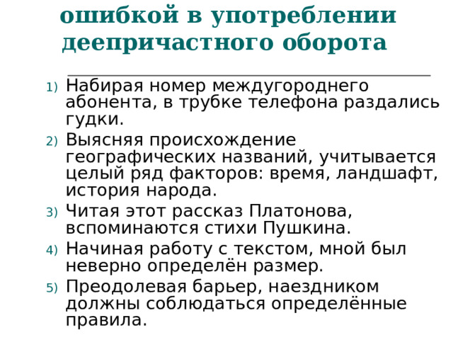 Найти предложения с ошибкой в употреблении деепричастного оборота  Набирая номер междугороднего абонента, в трубке телефона раздались гудки. Выясняя происхождение географических названий, учитывается целый ряд факторов: время, ландшафт, история народа. Читая этот рассказ Платонова, вспоминаются стихи Пушкина. Начиная работу с текстом, мной был неверно определён размер. Преодолевая барьер, наездником должны соблюдаться определённые правила. 