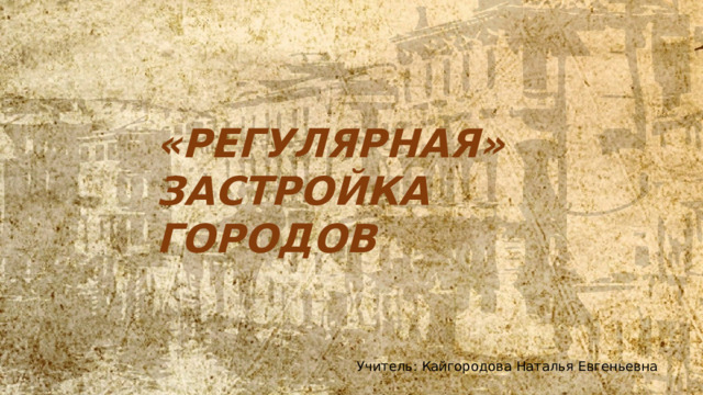 «РЕГУЛЯРНАЯ» ЗАСТРОЙКА ГОРОДОВ Учитель: Кайгородова Наталья Евгеньевна 