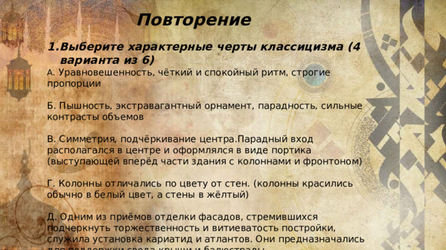 Повторение Выберите характерные черты классицизма (4 варианта из 6) А . Уравновешенность, чёткий и спокойный ритм, строгие пропорции Б. Пышность, экстравагантный орнамент, парадность, сильные контрасты объемов В. Симметрия, подчёркивание центра.Парадный вход располагался в центре и оформлялся в виде портика (выступающей вперёд части здания с колоннами и фронтоном) Г. Колонны отличались по цвету от стен. (колонны красились обычно в белый цвет, а стены в жёлтый) Д. Одним из приёмов отделки фасадов, стремившихся подчеркнуть торжественность и витиеватость постройки, служила установка кариатид и атлантов. Они предназначались для поддержки свода крыши и балюстрады. 