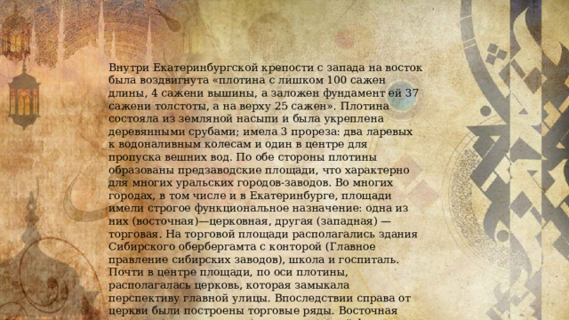 Внутри Екатеринбургской крепости с запада на восток была воздвигнута «плотина с лишком 100 сажен длины, 4 сажени вышины, а заложен фундамент ей 37 сажени толстоты, а на верху 25 сажен». Плотина состояла из земляной насыпи и была укреплена деревянными срубами; имела 3 прореза: два ларевых к водоналивным колесам и один в центре для пропуска вешних вод. По обе стороны плотины образованы предзаводские площади, что характерно для многих уральских городов-заводов. Во многих городах, в том числе и в Екатеринбурге, площади имели строгое функциональное назначение: одна из них (восточная)—церковная, другая (западная) — торговая. На торговой площади располагались здания Сибирского обербергамта с конторой (Главное правление сибирских заводов), школа и госпиталь. Почти в центре площади, по оси плотины, располагалась церковь, которая замыкала перспективу главной улицы. Впоследствии справа от церкви были построены торговые ряды. Восточная площадь (как и западная)—прямоугольной формы и застроена жилыми домами для чиновников. На этой площади тоже была построена церковь. 