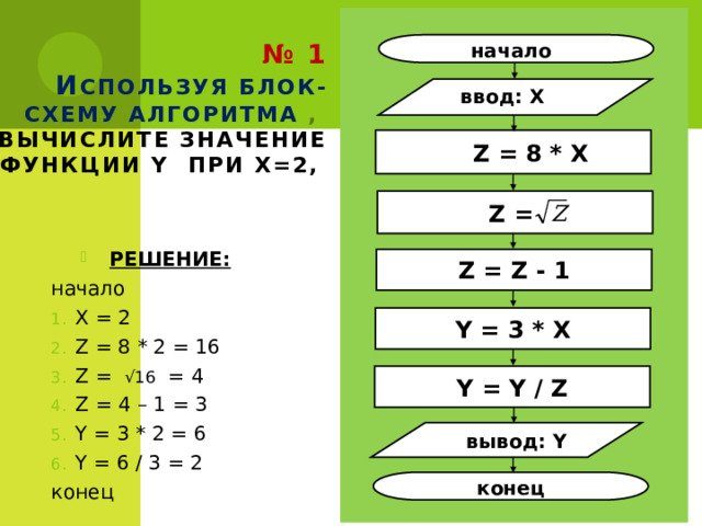 № 1  И спользуя блок-схему алгоритма ,  вычислите значение функции Y при X=2, начало ввод: X  Z = 8 * X Z =  РЕШЕНИЕ: начало X = 2 Z = 8 * 2 = 16 Z = √16 = 4 Z = 4 – 1 = 3 Y = 3 * 2 = 6 Y = 6 / 3 = 2 конец Z = Z - 1 Y = 3 * X Y = Y / Z вывод: Y конец 17 