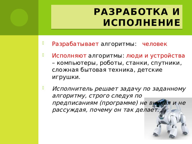 Разработка и исполнение Разрабатывает алгоритмы: человек  Исполняют алгоритмы: люди и устройства – компьютеры, роботы, станки, спутники, сложная бытовая техника, детские игрушки. Исполнитель решает задачу по заданному алгоритму, строго следуя по предписаниям (программе) не вникая и не рассуждая, почему он так делает. 