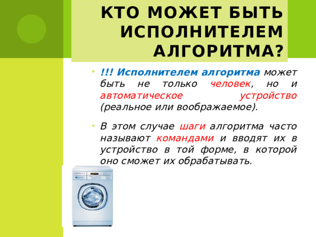 Кто может быть исполнителем алгоритма? !!! Исполнителем алгоритма может быть не только человек , но и автоматическое устройство (реальное или воображаемое). В этом случае шаги алгоритма часто называют командами и вводят их в устройство в той форме, в которой оно сможет их обрабатывать. 
