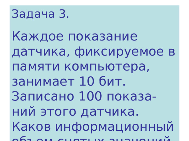 Задача 3. Каждое показание датчика, фиксируемое в памяти компьютера, занимает 10 бит. Записано 100 показа- ний этого датчика. Каков информационный объем снятых значений в байтах? 