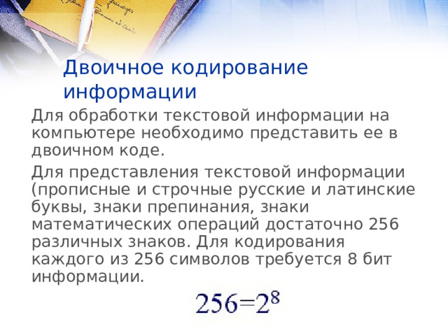 Двоичное кодирование информации Для обработки текстовой информации на компьютере необходимо представить ее в двоичном коде. Для представления текстовой информации (прописные и строчные русские и латинские буквы, знаки препинания, знаки математических операций достаточно 256 различных знаков. Для кодирования каждого из 256 символов требуется 8 бит информации. 