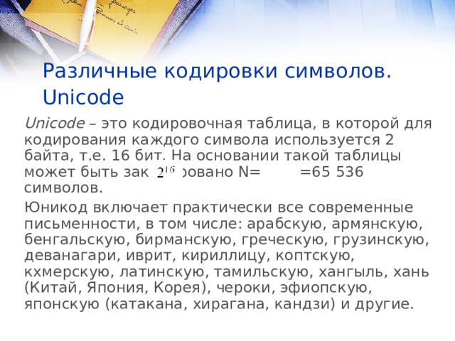 Различные кодировки символов. Unicode  Unicode – это кодировочная таблица, в которой для кодирования каждого символа используется 2 байта, т.е. 16 бит. На основании такой таблицы может быть закодировано N= =65 536 символов. Юникод включает практически все современные письменности, в том числе: арабскую, армянскую, бенгальскую, бирманскую, греческую, грузинскую, деванагари, иврит, кириллицу, коптскую, кхмерскую, латинскую, тамильскую, хангыль, хань (Китай, Япония, Корея), чероки, эфиопскую, японскую (катакана, хирагана, кандзи) и другие. 