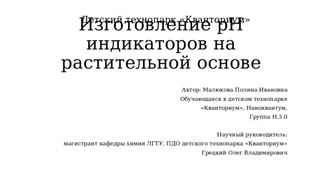 Изготовление pH индикаторов на растительной основе Детский технопарк «Кванториум»  Автор: Малюкова Полина Ивановна  Обучающаяся в детском технопарке «Кванториум», Наноквантум, Группа Н.3.0 Научный руководитель: магистрант кафедры химии ЛГТУ, ПДО детского технопарка «Кванториум» Грецкий Олег Владимирович 