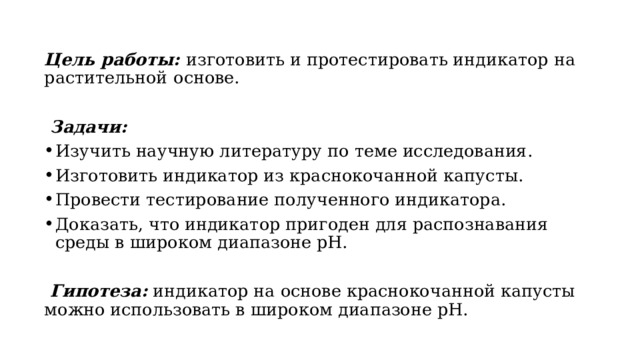 Цель работы: изготовить и протестировать индикатор на растительной  основе.   Задачи: Изучить научную литературу по теме исследования. Изготовить индикатор из краснокочанной капусты. Провести тестирование полученного индикатора. Доказать, что индикатор пригоден для распознавания среды в широком диапазоне pH.   Гипотеза: индикатор на основе краснокочанной капусты можно использовать в широком диапазоне pH. 