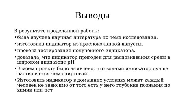 Выводы В результате проделанной работы: была изучена научная литература по теме исследования. изготовила индикатор из краснокочанной капусты. провела тестирование полученного индикатора. доказала, что индикатор пригоден для распознавания среды в широком диапазоне pH. В моем проекте было выявлено, что водный индикатор лучше растворяется чем спиртовой. Изготовить индикатор в домашних условиях может каждый человек не зависимо от того есть у него глубокие познания по химии или нет 