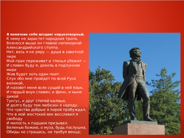 Я  памятник  себе  воздвиг  нерукотворный , К нему не зарастет народная тропа, Вознесся выше он главою непокорной Александрийского столпа. Нет, весь я не умру — душа в заветной лире Мой прах переживет и тленья убежит — И славен буду я, доколь в подлунном мире Жив будет хоть один пиит. Слух обо мне пройдет по всей Руси великой, И назовет меня всяк сущий в ней язык, И гордый внук славян, и финн, и ныне дикой Тунгус, и друг степей калмык. И долго буду тем любезен я народу, Что чувства добрые я лирой пробуждал, Что в мой жестокий век восславил я свободу И милость к падшим призывал. Веленью божию, о муза, будь послушна, Обиды не страшась, не требуя венца; Хвалу и клевету приемли равнодушно , И не оспоривай глупца. 