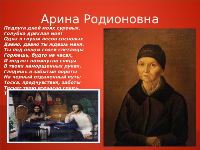 Арина Родионовна Подруга дней моих суровых, Голубка дряхлая моя! Одна в глуши лесов сосновых Давно, давно ты ждешь меня. Ты под окном своей светлицы Горюешь, будто на часах, И медлят поминутно спицы В твоих наморщенных руках. Глядишь в забытые вороты На черный отдаленный путь: Тоска, предчувствия, заботы Теснят твою всечасно грудь. То чудится тебе... 