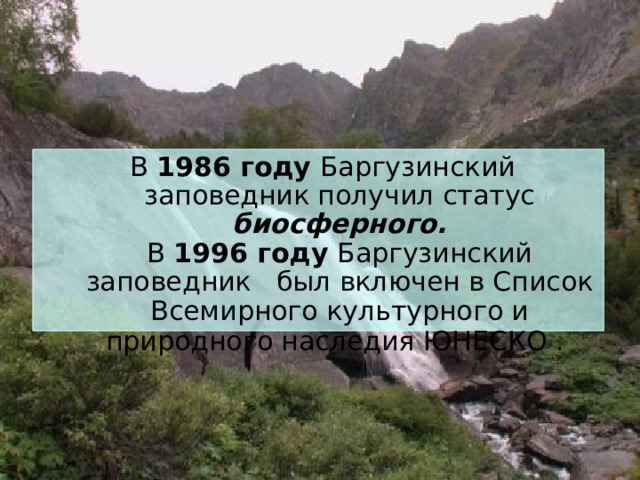  В 1986 году Баргузинский заповедник получил статус биосферного.  В 1996 году Баргузинский заповедник был включен в Список Всемирного культурного и природного наследия ЮНЕСКО .  
