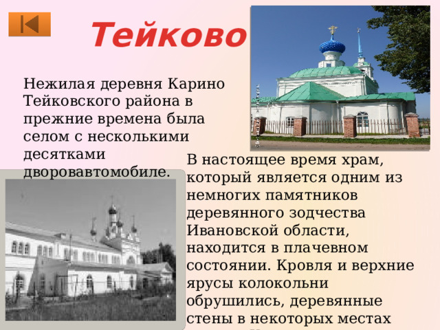 Тейково Нежилая деревня Карино Тейковского района в прежние времена была селом с несколькими десятками дворовавтомобиле. В настоящее время храм, который является одним из немногих памятников деревянного зодчества Ивановской области, находится в плачевном состоянии. Кровля и верхние ярусы колокольни обрушились, деревянные стены в некоторых местах сгнили. Храм вместе с кладбищем сильно зарос березняком и бурьяном. 