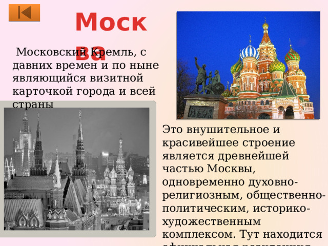 Москва  Московский Кремль, с давних времен и по ныне являющийся визитной карточкой города и всей страны Это внушительное и красивейшее строение является древнейшей частью Москвы, одновременно духовно-религиозным, общественно-политическим, историко-художественным комплексом. Тут находится официальная резиденция президента нашей страны. 