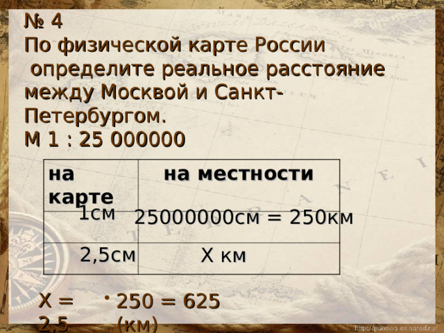№ 4 По физической карте России  определите реальное расстояние между Москвой и Санкт-Петербургом. М 1 : 25 000000 на карте на местности  1см 25000000см = 250км 2,5см Х км Х = 2,5 250 = 625 (км) 