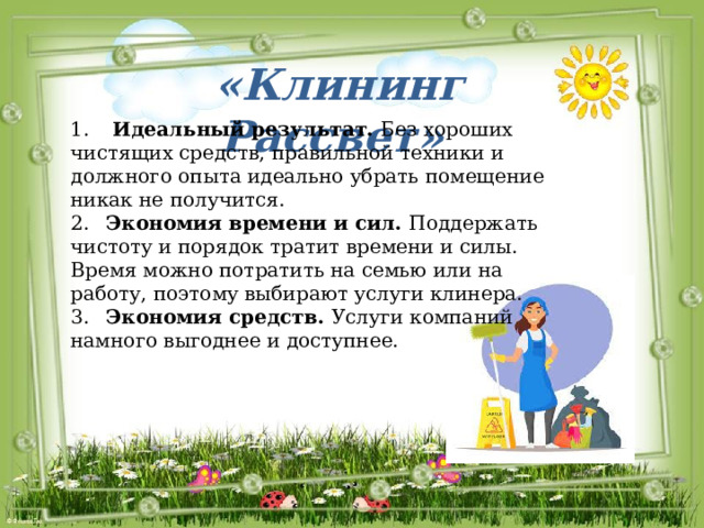 «Клининг Рассвет» 1.  Идеальный результат. Без хороших чистящих средств, правильной техники и должного опыта идеально убрать помещение никак не получится. 2.  Экономия времени и сил. Поддержать чистоту и порядок тратит времени и силы. Время можно потратить на семью или на работу, поэтому выбирают услуги клинера. 3.  Экономия средств. Услуги компаний намного выгоднее и доступнее. 