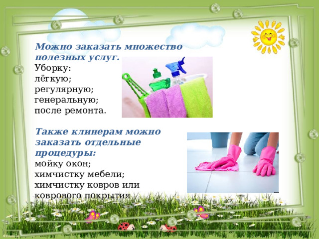 Можно заказать множество полезных услуг. Уборку: лёгкую; регулярную; генеральную; после ремонта. Также клинерам можно заказать отдельные процедуры: мойку окон; химчистку мебели; химчистку ковров или коврового покрытия 