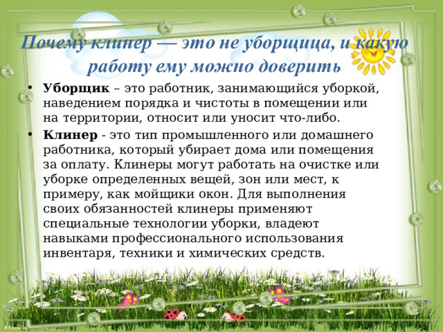 Уборщик – это работник, занимающийся уборкой, наведением порядка и чистоты в помещении или на территории, относит или уносит что-либо. Клинер - это тип промышленного или домашнего работника, который убирает дома или помещения за оплату. Клинеры могут работать на очистке или уборке определенных вещей, зон или мест, к примеру, как мойщики окон. Для выполнения своих обязанностей клинеры применяют специальные технологии уборки, владеют навыками профессионального использования инвентаря, техники и химических средств. 