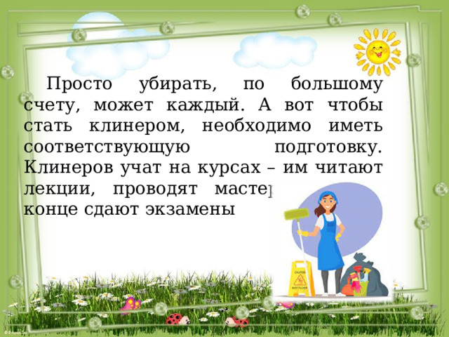  Просто убирать, по большому счету, может каждый. А вот чтобы стать клинером, необходимо иметь соответствующую подготовку. Клинеров учат на курсах – им читают лекции, проводят мастер-классы, в конце сдают экзамены 