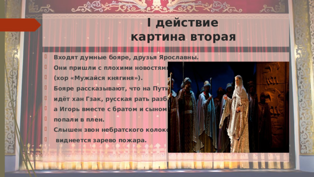  I действие  картина вторая Входят думные бояре, друзья Ярославны. Они пришли с плохими новостями (хор «Мужайся княгиня»). Бояре рассказывают, что на Путивль идёт хан Гзак, русская рать разбита, а Игорь вместе с братом и сыном попали в плен. Слышен звон небратского колокола,  виднеется зарево пожара. 