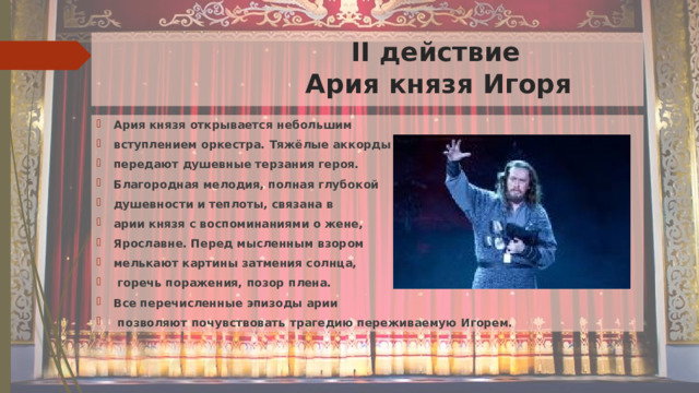  II действие  Ария князя Игоря Ария князя открывается небольшим вступлением оркестра. Тяжёлые аккорды передают душевные терзания героя. Благородная мелодия, полная глубокой душевности и теплоты, связана в арии князя с воспоминаниями о жене, Ярославне. Перед мысленным взором мелькают картины затмения солнца,  горечь поражения, позор плена. Все перечисленные эпизоды арии  позволяют почувствовать трагедию переживаемую Игорем. 