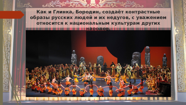 Как и Глинка, Бородин, создаёт контрастные образы русских людей и их недугов, с уважением относится к национальным культурам других народов.   