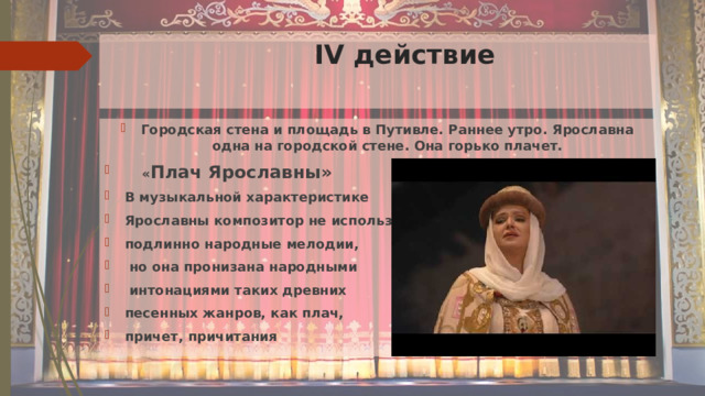  IV действие Городская стена и площадь в Путивле. Раннее утро. Ярославна одна на городской стене. Она горько плачет.   « Плач Ярославны» В музыкальной характеристике Ярославны композитор не использовал подлинно народные мелодии,  но она пронизана народными  интонациями таких древних песенных жанров, как плач, причет, причитания 