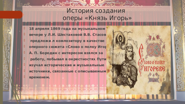  История создания  оперы «Князь Игорь» 18 апреля 1869 года на музыкальном вечере у Л.И. Шестаковой В.В. Стасов  предложи л композитору в качестве оперного сюжета «Слово о полку Игореве» А. П. Бородин с интересом взялся за  работу, побывал в окрестностях Путивля, изучал исторические и музыкальные источники, связанные с описываемым временем. 