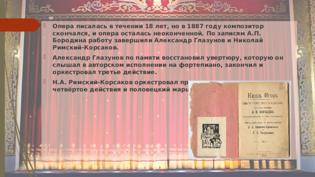 Опера писалась в течении 18 лет, но в 1887 году композитор скончался, и опера осталась неоконченной. По записям А.П. Бородина работу завершили Александр Глазунов и Николай Римский-Корсаков. Александр Глазунов по памяти восстановил увертюру, которую он слышал в авторском исполнении на фортепиано, закончил и оркестровал третье действие. Н.А. Римский-Корсаков оркестровал пролог, первое, второе и четвёртое действия и половецкий марш. 