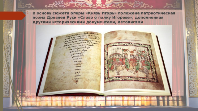 В основу сюжета оперы «Князь Игорь» положена патриотическая поэма Древней Руси «Слово о полку Игореве», дополненная другими историческими документами, летописями 