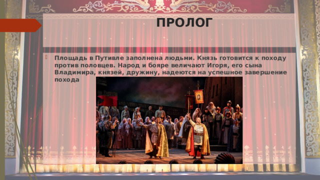   ПРОЛОГ Площадь в Путивле заполнена людьми. Князь готовится к походу против половцев. Народ и бояре величают Игоря, его сына Владимира, князей, дружину, надеются на успешное завершение похода 