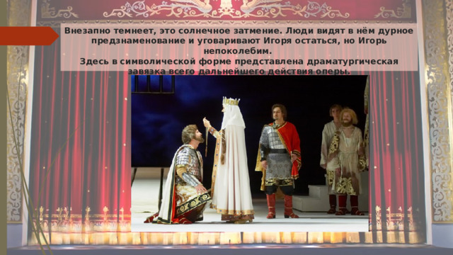 Внезапно темнеет, это солнечное затмение. Люди видят в нём дурное предзнаменование и уговаривают Игоря остаться, но Игорь непоколебим.  Здесь в символической форме представлена драматургическая завязка всего дальнейшего действия оперы.   