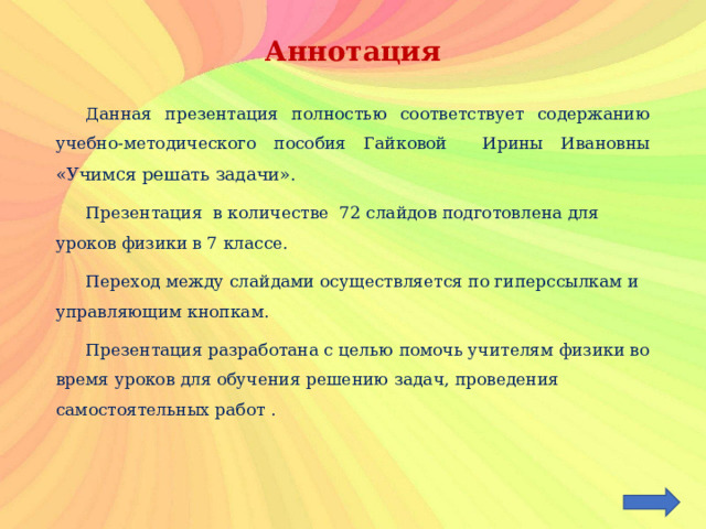 Аннотация  Данная презентация полностью соответствует содержанию учебно-методического пособия Гайковой Ирины Ивановны «Учимся решать задачи».  Презентация в количестве 72 слайдов подготовлена для уроков физики в 7 классе.  Переход между слайдами осуществляется по гиперссылкам и управляющим кнопкам.  Презентация разработана с целью помочь учителям физики во время уроков для обучения решению задач, проведения самостоятельных работ . 