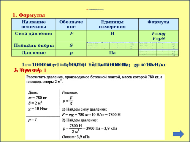       IV. Давление твердых тел 1. Формулы Название величины Название величины Обозначение Сила давления Сила давления Обозначение Площадь опоры F Единицы измерения Единицы измерения Площадь опоры F S Формула Н Н Давление Формула S Давление p p F=mg F=mg Па F=pS F=pS Па 1т=1000 кг; 1=0,0001 ; 1кПа=1000 Па; g ≈ 10 H/кг   2. Пример 1 