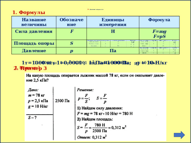       IV. Давление твердых тел 1. Формулы Название величины Название величины Обозначение Сила давления Сила давления Обозначение Площадь опоры F Единицы измерения Единицы измерения Площадь опоры F S Формула Н Н Давление Формула S Давление p p F=mg F=mg Па F=pS F=pS Па 1т=1000 кг; 1=0,0001 ; 1кПа=1000 Па; g ≈ 10 H/кг   2. Пример 3 