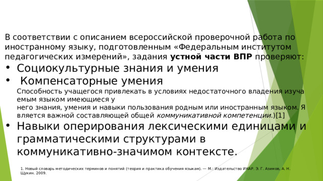 В соответствии с описанием всероссийской проверочной работа по иностранному языку, подготовленным «Федеральным институтом педагогических измерений», задания устной части ВПР проверяют: Социокультурные знания и умения  Компенсаторные умения Способность учащегося привлекать в условиях недостаточного владения изучаемым языком имеющиеся у него знания, умения и навыки пользования родным или иностранным языком. Является важной составляющей общей  коммуникативной компетенции . )[1] Навыки оперирования лексическими единицами и грамматическими структурами в коммуникативно-значимом контексте. 1. Новый словарь методических терминов и понятий (теория и практика обучения языкам). — М.: Издательство ИКАР. Э. Г. Азимов, А. Н. Щукин. 2009. 