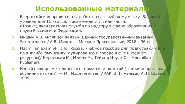 Использованные материалы Всероссийская проверочная работа по английскому языку. Базовый уровень для 11 класса. Письменная и устная части. (Проект)//Федеральная служба по надзору в сфере образования и науки Российской Федерации. Мишин А.В. Английский язык. Единый государственный экзамен. Устная часть./ А.В. Мишин. – Москва: Просвещение, 2016 – 36 с. Macmillan Exam Skills for Russia. Учебное пособие для подготовки к ЕГЭ по английскому языку: аудирование и говорение (с интернет-ресурсом)/ Вербицкая М., Манна М., Тейлор-Ноулз С. - Macmillan Publishers. Новый словарь методических терминов и понятий (теория и практика обучения языкам). — М.: Издательство ИКАР. Э. Г. Азимов, А. Н. Щукин. 2009. 