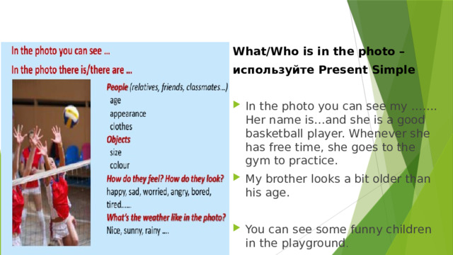  What/who is in the photo   What/Who is in the photo – используйте Present Simple In the photo you can see my ……. Her name is…and she is a good basketball player. Whenever she has free time, she goes to the gym to practice. My brother looks a bit older than his age. You can see some funny children in the playground . 