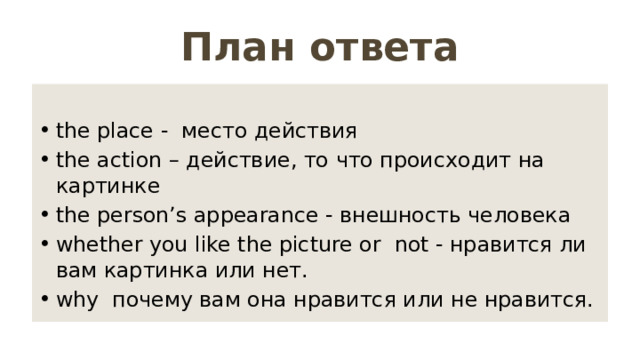 План ответа the place - место действия the action – действие, то что происходит на картинке the person’s appearance - внешность человека whether you like the picture or not - нравится ли вам картинка или нет. why почему вам она нравится или не нравится. 