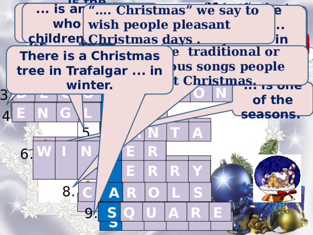 ... is the language which people speak in Great Britain. ... is an old man who brings children presents “… . Christmas” we say to wish people pleasant Christmas days . You can see Christmas ... everywhere in December. ... is the time when children don't go to school.  ... is the last month of the year.                       C      .     H          R                 I                     S             T             M           A             S                                         1. D E C E M B E R . ... are traditional or religious songs people sing at Christmas. There is a Christmas tree in Trafalgar ... in winter. 2. H  O  L  I  D    A Y 3. ... is one of the seasons. D  E  C  O    R A  T  I  O  N  E  N  G  L    I S  H  4. 5.   S   A N  T  A  6. W  I  N    T E  R  7.   M E  R  R  Y  8. C    A R  O  L  S  9.   S Q  U  A  R  E  