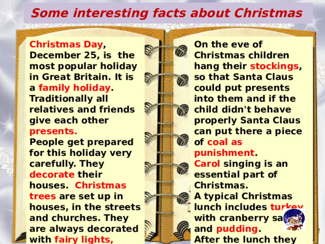 Some interesting facts about Christmas On the eve of Christmas children hang their stockings , so that Santa Claus could put presents into them and if the child didn't behave properly Santa Claus can put there a piece of coal as punishment . Carol singing is an essential part of Christmas. A typical Christmas lunch includes turkey with cranberry sauce and pudding . After the lunch they go to the sitting room to listen to the Christmas speech of the Queen, shown on TV. Christmas Day , December 25, is the most popular holiday in Great Britain. It is a family holiday . Traditionally all relatives and friends give each other presents. People get prepared for this holiday very carefully. They decorate their houses. Christmas trees are set up in houses, in the streets and churches. They are always decorated with fairy lights, angels and small toys. In addition. Little packets with nuts, candies and special biscuit s are hung on the tree. 