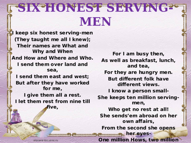 SIX HONEST SERVING-MEN  I keep six honest serving-men (They taught me all I knew);  Their names are What and Why and When  And How and Where and Who.  I send them over land and sea, For I am busy then, I send them east and west; As well as breakfast, lunch, and tea, But after they have worked for me, For they are hungry men. But different folk have different views. I give them all a rest. I know a person small- I let them rest from nine till five, She keeps ten million serving-men,  Who get no rest at all!  She sends’em abroad on her own affairs,  From the second she opens her eyes-   One million Hows, two million Wheres, And seven million Whys! 