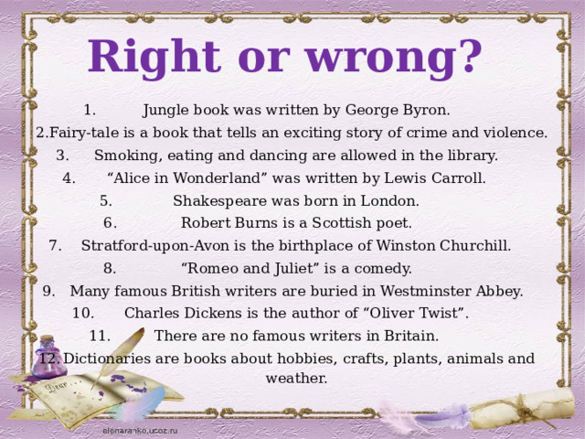 Right or wrong? Jungle book was written by George Byron. Fairy-tale is a book that tells an exciting story of crime and violence. Smoking, eating and dancing are allowed in the library. “ Alice in Wonderland” was written by Lewis Carroll. Shakespeare was born in London. Robert Burns is a Scottish poet. Stratford-upon-Avon is the birthplace of Winston Churchill. “ Romeo and Juliet” is a comedy. Many famous British writers are buried in Westminster Abbey. Charles Dickens is the author of “Oliver Twist”. There are no famous writers in Britain. Dictionaries are books about hobbies, crafts, plants, animals and weather. 