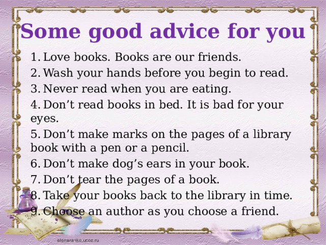 Some good advice for you 1.  Love books. Books are our friends. 2.  Wash your hands before you begin to read. 3.  Never read when you are eating. 4.  Don’t read books in bed. It is bad for your eyes. 5.  Don’t make marks on the pages of a library book with a pen or a pencil. 6.  Don’t make dog’s ears in your book. 7.  Don’t tear the pages of a book. 8.  Take your books back to the library in time. 9.  Choose an author as you choose a friend. 