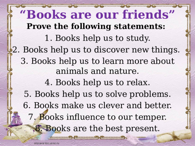 “ Books are our friends”  P rove the following statements: 1. Books help us to study. 2. Books help us to discover new things. 3. Books help us to learn more about animals and nature. 4. Books help us to relax. 5. Books help us to solve problems. 6. Books make us clever and better. 7. Books influence to our temper. 8. Books are the best present. 