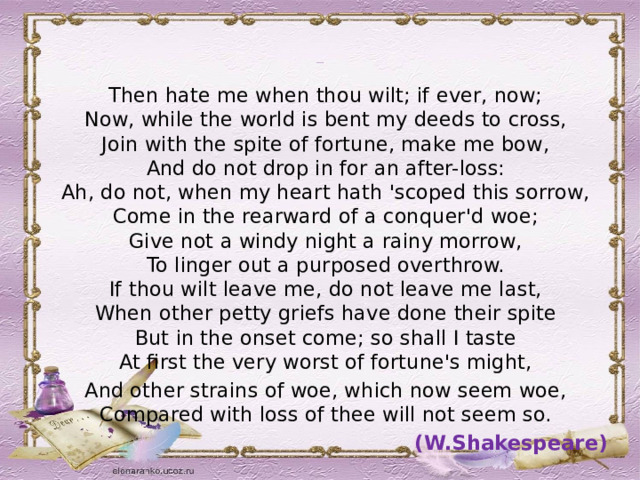 Sonnet 90   Then hate me when thou wilt; if ever, now;  Now, while the world is bent my deeds to cross,  Join with the spite of fortune, make me bow,  And do not drop in for an after-loss:  Ah, do not, when my heart hath 'scoped this sorrow,  Come in the rearward of a conquer'd woe;  Give not a windy night a rainy morrow,  To linger out a purposed overthrow.  If thou wilt leave me, do not leave me last,  When other petty griefs have done their spite  But in the onset come; so shall I taste  At first the very worst of fortune's might, And other strains of woe, which now seem woe,  Compared with loss of thee will not seem so. (W.Shakespeare) 