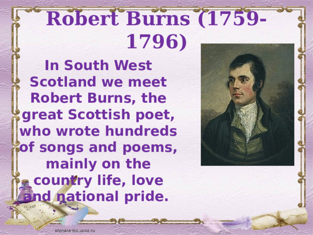 Robert Burns (1759-1796) In South West Scotland we meet Robert Burns, the great Scottish poet, who wrote hundreds of songs and poems, mainly on the country life, love and national pride.  