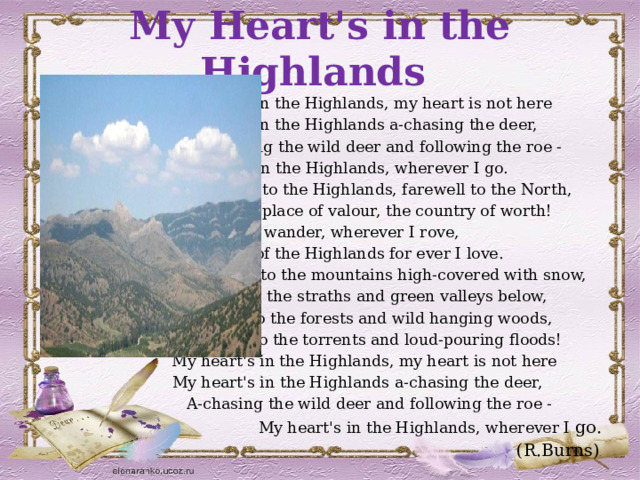 My Heart's in the Highlands My heart's in the Highlands, my heart is not here My heart's in the Highlands a-chasing the deer, A-chasing the wild deer and following the roe - My heart's in the Highlands, wherever I go. Farewell to the Highlands, farewell to the North, The birth-place of valour, the country of worth! Wherever I wander, wherever I rove, The hills of the Highlands for ever I love. Farewell to the mountains high-covered with snow, Farewell to the straths and green valleys below, Farewell to the forests and wild hanging woods, Farewell to the torrents and loud-pouring floods! My heart's in the Highlands, my heart is not here My heart's in the Highlands a-chasing the deer, A-chasing the wild deer and following the roe - My heart's in the Highlands, wherever I go. (R.Burns) . 