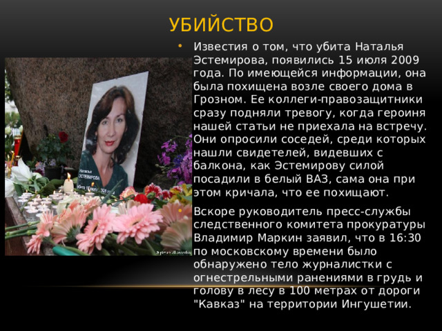 Убийство Известия о том, что убита Наталья Эстемирова, появились 15 июля 2009 года. По имеющейся информации, она была похищена возле своего дома в Грозном. Ее коллеги-правозащитники сразу подняли тревогу, когда героиня нашей статьи не приехала на встречу. Они опросили соседей, среди которых нашли свидетелей, видевших с балкона, как Эстемирову силой посадили в белый ВАЗ, сама она при этом кричала, что ее похищают. Вскоре руководитель пресс-службы следственного комитета прокуратуры Владимир Маркин заявил, что в 16:30 по московскому времени было обнаружено тело журналистки с огнестрельными ранениями в грудь и голову в лесу в 100 метрах от дороги 