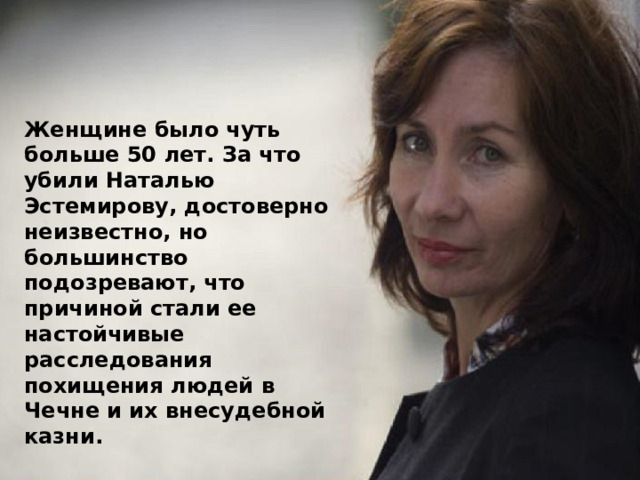 Женщине было чуть больше 50 лет. За что убили Наталью Эстемирову, достоверно неизвестно, но большинство подозревают, что причиной стали ее настойчивые расследования похищения людей в Чечне и их внесудебной казни. 